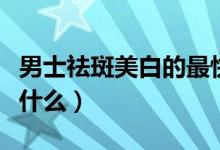 男士祛斑美白的最快方法（美白祛斑需要注意什么）