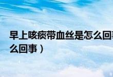 早上咳痰带血丝是怎么回事伴喉咙痛（早上咳痰带血丝是怎么回事）