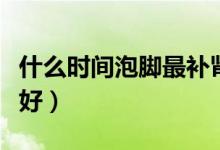 什么时间泡脚最补肾（每天哪个时间泡脚补肾好）