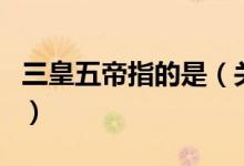 三皇五帝指的是（关于三皇五帝指的是的介绍）