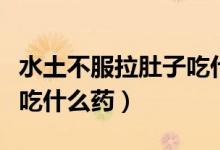 水土不服拉肚子吃什么药物（水土不服拉肚子吃什么药）