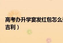 高考办升学宴发红包怎么说（高考升学宴发多少钱红包比较吉利）