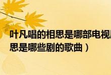 叶凡唱的相思是哪部电视剧的主题曲或片尾曲（叶凡唱的相思是哪些剧的歌曲）