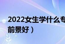 2022女生学什么专业比较好发展（什么专业前景好）