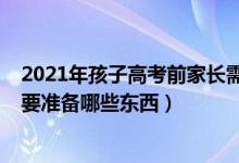 2021年孩子高考前家长需要准备什么（2022高考前考生需要准备哪些东西）