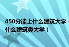 450分能上什么建筑大学（2022高考500分-550分左右能上什么建筑类大学）