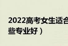 2022高考女生适合报考什么专业（女生报哪些专业好）