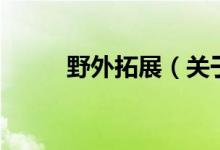 野外拓展（关于野外拓展的介绍）