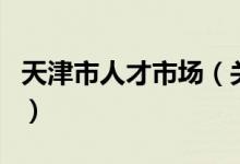 天津市人才市场（关于天津市人才市场的介绍）