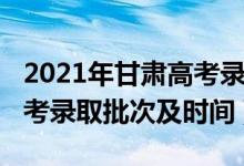 2021年甘肃高考录取批次线（2021年甘肃高考录取批次及时间）