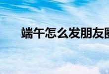 端午怎么发朋友圈（端午朋友圈内容）