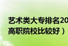 艺术类大专排名2021最新排名（哪些艺术类高职院校比较好）