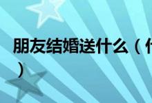 朋友结婚送什么（什么礼物适合送结婚的朋友）