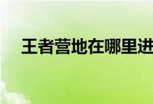 王者营地在哪里进入（王者营地的简介）