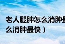 老人腿肿怎么消肿最快吃什么好（老人腿肿怎么消肿最快）