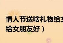 情人节送啥礼物给女朋友（情人节送什么礼物给女朋友好）