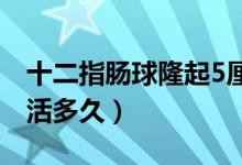 十二指肠球隆起5厘米严重吗（十二指肠癌能活多久）