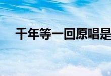 千年等一回原唱是谁（千年等一回歌词）