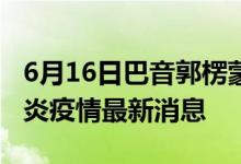 6月16日巴音郭楞蒙古自治州新型冠状病毒肺炎疫情最新消息