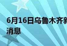 6月16日乌鲁木齐新型冠状病毒肺炎疫情最新消息