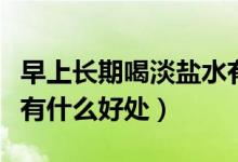 早上长期喝淡盐水有什么好处（早上喝淡盐水有什么好处）
