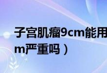 子宫肌瘤9cm能用腹腔镜做吗（子宫肌瘤9cm严重吗）
