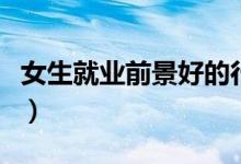 女生就业前景好的行业（女生十大易就业专业）