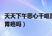 天天下午恶心干呕是胃癌吗（经常恶心干呕是胃癌吗）