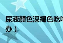 尿液颜色深褐色吃啥药（尿液颜色深褐色怎么办）