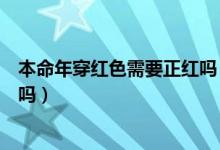 本命年穿红色需要正红吗（本命年穿的红色一定要是正红色吗）