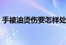 手被油烫伤要怎样处理（手被油烫伤怎么办）