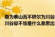 斯为泰山而不骄尔为川谷却不惊意思（斯为泰山而不骄尔为川谷却不惊是什么意思出自哪里）