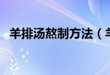 羊排汤熬制方法（羊排汤的熬制方法分享）