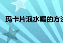 玛卡片泡水喝的方法（玛卡片怎么泡水喝）