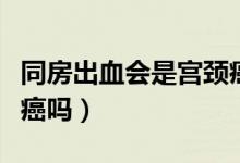 同房出血会是宫颈癌吗（同房出血一定是宫颈癌吗）