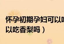怀孕初期孕妇可以吃米线吗（怀孕初期孕妇可以吃香梨吗）