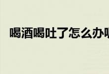 喝酒喝吐了怎么办呢（喝酒喝吐了怎么办）