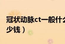 冠状动脉ct一般什么价格（冠状动脉ct一般多少钱）