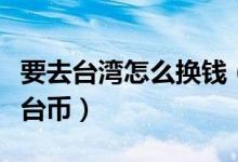 要去台湾怎么换钱（一元人民币可以兑换多少台币）