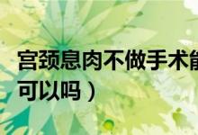 宫颈息肉不做手术能好吗（宫颈息肉不做手术可以吗）