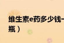 维生素e药多少钱一瓶（维生素e要多少钱一瓶）