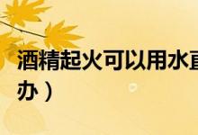 酒精起火可以用水直接扑灭吗（酒精起火怎么办）