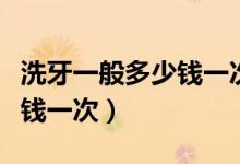 洗牙一般多少钱一次沈阳医大（洗牙一般多少钱一次）
