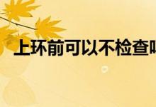 上环前可以不检查吗（上环前可以同房吗）