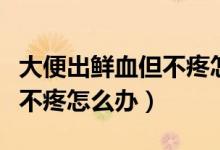 大便出鲜血但不疼怎么治疗（大便出鲜血但是不疼怎么办）