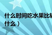 什么时间吃水果比较好（吃水果的最佳时间是什么）