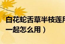 白花蛇舌草半枝莲用法（半枝莲和白花蛇舌草一起怎么用）