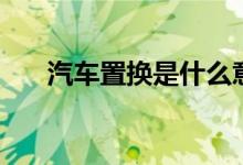 汽车置换是什么意思（汽车置换解释）