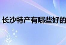 长沙特产有哪些好的（湖南长沙有哪些特产）