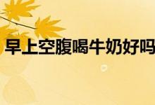 早上空腹喝牛奶好吗（早上空腹喝牛奶不好）